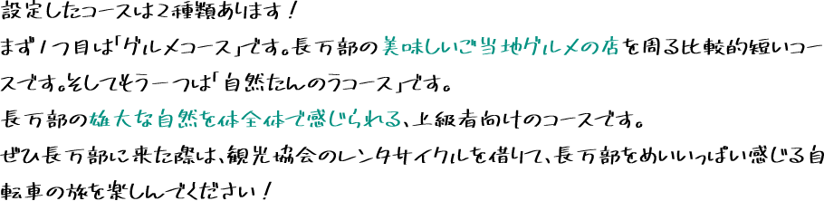 設定したコースは2種類あります！まず1つ目は「グルメコース」です。長万部の美味しいご当地グルメの店を周る比較的短いコースです。そしてもう一つは「自然たんのうコース」です。長万部の雄大な自然を体全体で感じられる、上級者向けのコースです。ぜひ長万部に来た際は、観光協会のレンタサイクルを借りて、長万部をめいいっぱい感じる自転車の旅を楽しんでください！