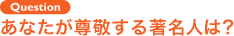 Question あなたが尊敬する著名人は？