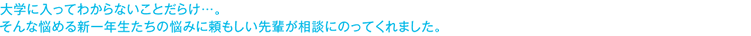 大学に入ってわからないことだらけ・・・。そんな悩める新一年生たちの悩みに頼もしい先輩が相談にのってくれました。