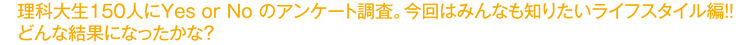 理科大生150人にYES or NOのアンケート調査。今回はみんなも知りたいライフスタイル編！！どんな結果になったかな？