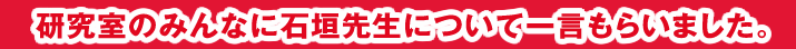 研究室のみんなに石垣先生について一言もらいました。