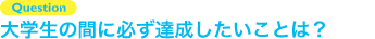 Question 大学生の間に必ず達成したいことは？