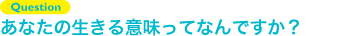 Question あなたの生きる意味ってなんですか？