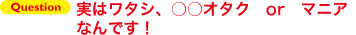 Question実はワタシ、○○オタクorマニアなんです！