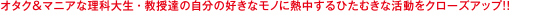 オタク＆マニアな理科大生・教授達の自分の好きなモノに熱中するひたむきな活動をクローズアップ!!