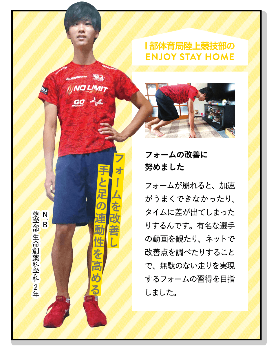 フォームを改善し手と足の連動性を高める | [フォームの改善に努めました]フォームが崩れると、加速がうまくできなかったり、タイムに差が出てしまったりするんです。有名な選手の動画を観たり、ネットで改善点を調べたりすることで、無駄のない走りを実現するフォームの習得を目指しました。 | [I部体育局陸上競技部]幅広い種目の競技を行っています。関東インカレの出場を目指す人もいれば、健康維持のために参加する人も。記録を持っている方、大歓迎です！ | ENJOY STAY HOME(N.B 薬学部 生命創薬科学科 2年)