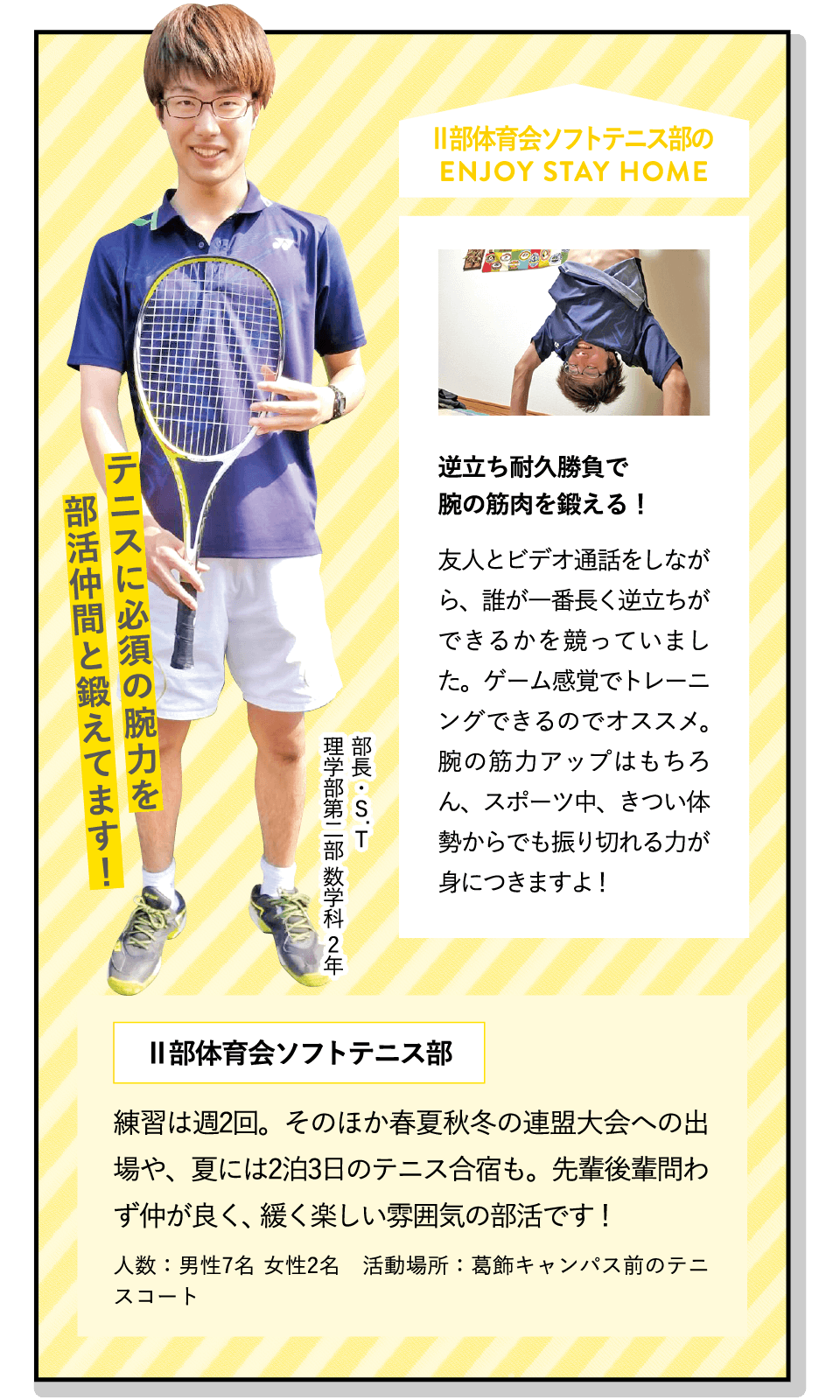 テニスに必須の腕力を部活仲間と鍛えてます！ | [逆立ち耐久勝負で腕の筋肉を鍛える！]友人とビデオ通話をしながら、誰が一番長く逆立ちができるかを競っていました。ゲーム感覚でトレーニングできるのでオススメ。腕の筋力アップはもちろん、スポーツ中、きつい体勢からでも振り切れる力が身につきますよ！ | [Ⅱ部体育会ソフトテニス部]練習は週2回。そのほか春夏秋冬の連盟大会への出場や、夏には2泊3日のテニス合宿も。先輩後輩問わず仲が良く、緩く楽しい雰囲気の部活です！ | ENJOY STAY HOME(部長・S.T 理学部第二部 数学科 2年)