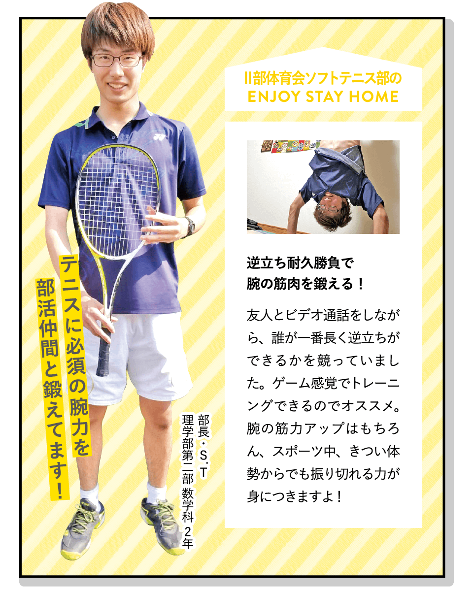 テニスに必須の腕力を部活仲間と鍛えてます！ | [逆立ち耐久勝負で腕の筋肉を鍛える！]友人とビデオ通話をしながら、誰が一番長く逆立ちができるかを競っていました。ゲーム感覚でトレーニングできるのでオススメ。腕の筋力アップはもちろん、スポーツ中、きつい体勢からでも振り切れる力が身につきますよ！ | [Ⅱ部体育会ソフトテニス部]練習は週2回。そのほか春夏秋冬の連盟大会への出場や、夏には2泊3日のテニス合宿も。先輩後輩問わず仲が良く、緩く楽しい雰囲気の部活です！ | ENJOY STAY HOME(部長・S.T 理学部第二部 数学科 2年)