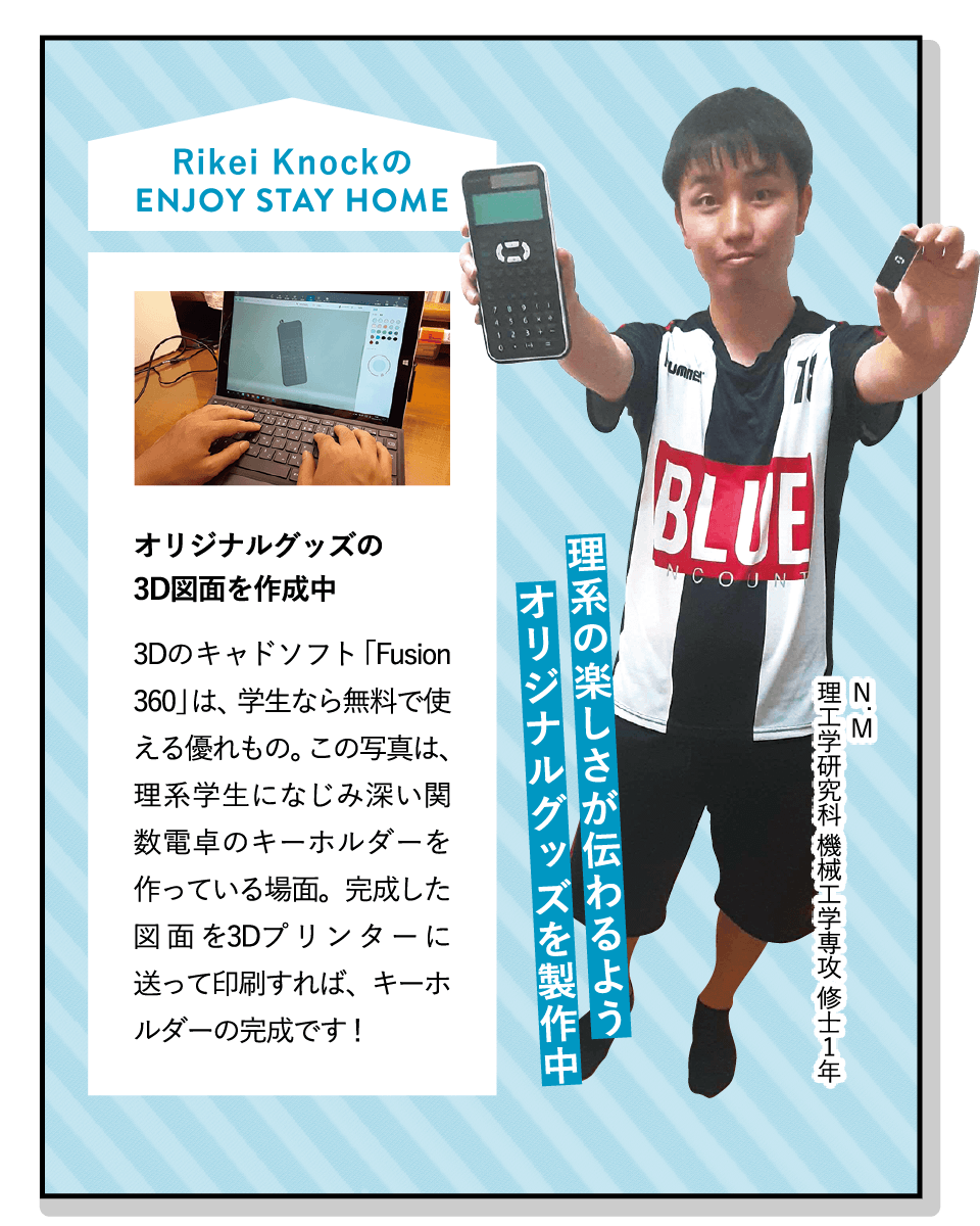 理系の楽しさが伝わるようオリジナルグッズを製作中 | [オリジナルグッズの3D図面を作成中]3Dのキャドソフト「Fusion 360」は、学生なら無料で使える優れもの。この写真は、理系学生になじみ深い関数電卓のキーホルダーを作っている場面。完成した図面を3Dプリンターに送って印刷すれば、キーホルダーの完成です！ | [Rikei Knock]理系学生向けのグッズの企画・製作・販売を行っています。「日常に小さな理系を！」をコンセプトに、起業を目指して昨年結成。デザイン性の高さが好評です！ | ENJOY STAY HOME(N.M 理工学研究科 機械工学専攻 修士1年)