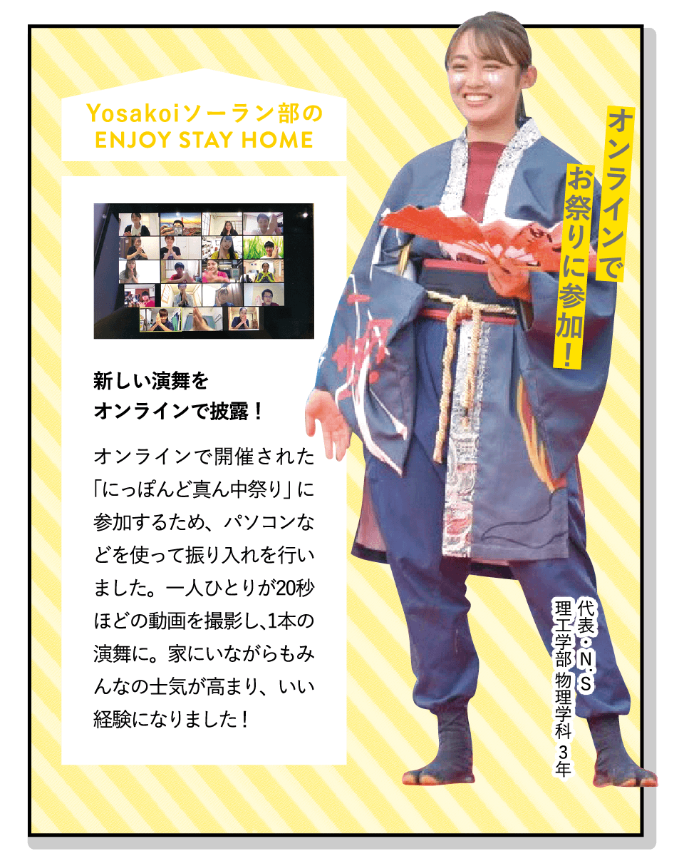 オンラインでお祭りに参加！ | [新しい演舞をオンラインで披露！]オンラインで開催された「にっぽんど真ん中祭り」に参加するため、パソコンなどを使って振り入れを行いました。一人ひとりが20秒ほどの動画を撮影し、1本の演舞に。家にいながらもみんなの士気が高まり、いい経験になりました！ | [Yosakoiソーラン部]全国で行われているお祭りに参加し、よさこいを披露しています。先輩後輩の仲が良く、自分の個性を出しながら楽しめる部活です！ | ENJOY STAY HOME(代表・N.S 理工学部 物理学科 3年)