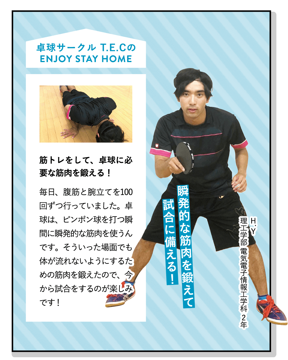 瞬発的な筋肉を鍛えて試合に備える！ | [筋トレをして、卓球に必要な筋肉を鍛える！]毎日、腹筋と腕立てを100回ずつ行っていました。卓球は、ピンポン球を打つ瞬間に瞬発的な筋肉を使うんです。そういった場面でも体が流れないようにするための筋肉を鍛えたので、今から試合をするのが楽しみです！ | [卓球サークル T.E.C]週1回、基礎練習や試合形式の練習を行っています。また、定期的に地域の大会やリーグ戦にも参加。今は男子だけなので、女子も大募集中です！ | ENJOY STAY HOME(H.Y 理工学部 電気電子情報工学科 2年)
