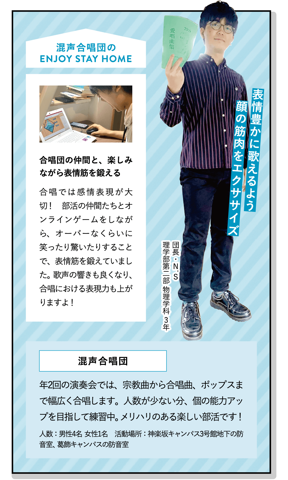 表情豊かに歌えるよう顔の筋肉をエクササイズ | [合唱団の仲間と、楽しみながら表情筋を鍛える]合唱では感情表現が大切！　部活の仲間たちとオンラインゲームをしながら、オーバーなくらいに笑ったり驚いたりすることで、表情筋を鍛えていました。歌声の響きも良くなり、合唱における表現力も上がりますよ！ | [混声合唱団]年2回の演奏会では、宗教曲から合唱曲、ポップスまで幅広く合唱します。人数が少ない分、個の能力アップを目指して練習中。メリハリのある楽しい部活です！ | ENJOY STAY HOME(団長・N.S 理学部第二部 物理学科 3年)