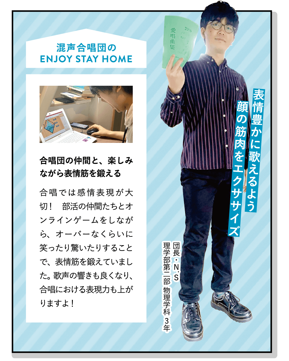 表情豊かに歌えるよう顔の筋肉をエクササイズ | [合唱団の仲間と、楽しみながら表情筋を鍛える]合唱では感情表現が大切！　部活の仲間たちとオンラインゲームをしながら、オーバーなくらいに笑ったり驚いたりすることで、表情筋を鍛えていました。歌声の響きも良くなり、合唱における表現力も上がりますよ！ | [混声合唱団]年2回の演奏会では、宗教曲から合唱曲、ポップスまで幅広く合唱します。人数が少ない分、個の能力アップを目指して練習中。メリハリのある楽しい部活です！ | ENJOY STAY HOME(団長・N.S 理学部第二部 物理学科 3年)