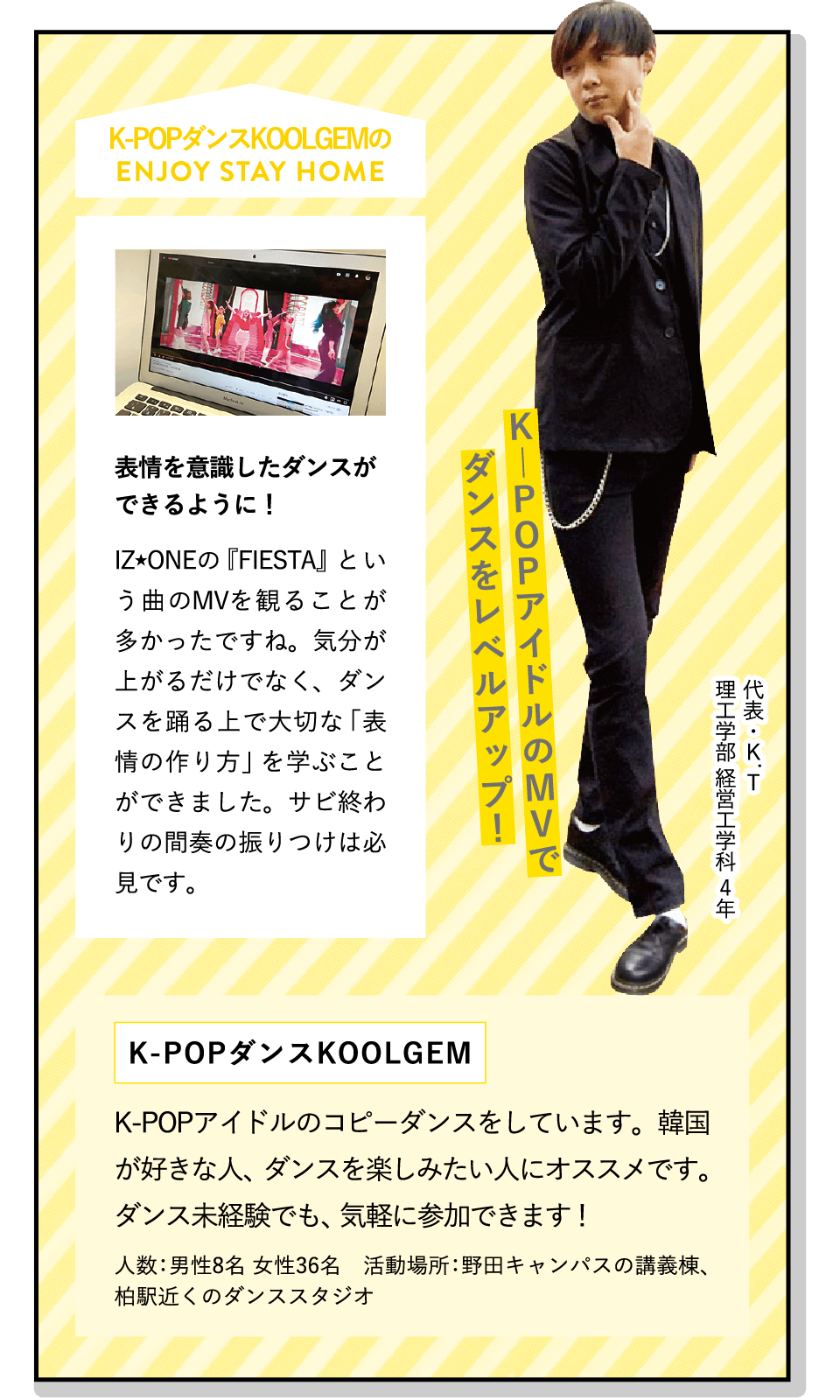 K―POPアイドルのMVでダンスをレベルアップ！ | [表情を意識したダンスができるように！]IZ★ONEの『FIESTA』という曲のMVを観ることが多かったですね。気分が上がるだけでなく、ダンスを踊る上で大切な「表情の作り方」を学ぶことができました。サビ終わりの間奏の振りつけは必見です。 | [K-POPダンス KOOLGEM]K-POPアイドルのコピーダンスをしています。韓国が好きな人、ダンスを楽しみたい人にオススメです。ダンス未経験でも、気軽に参加できます！ | ENJOY STAY HOME(代表・K.T 理工学部 経営工学科 4年)