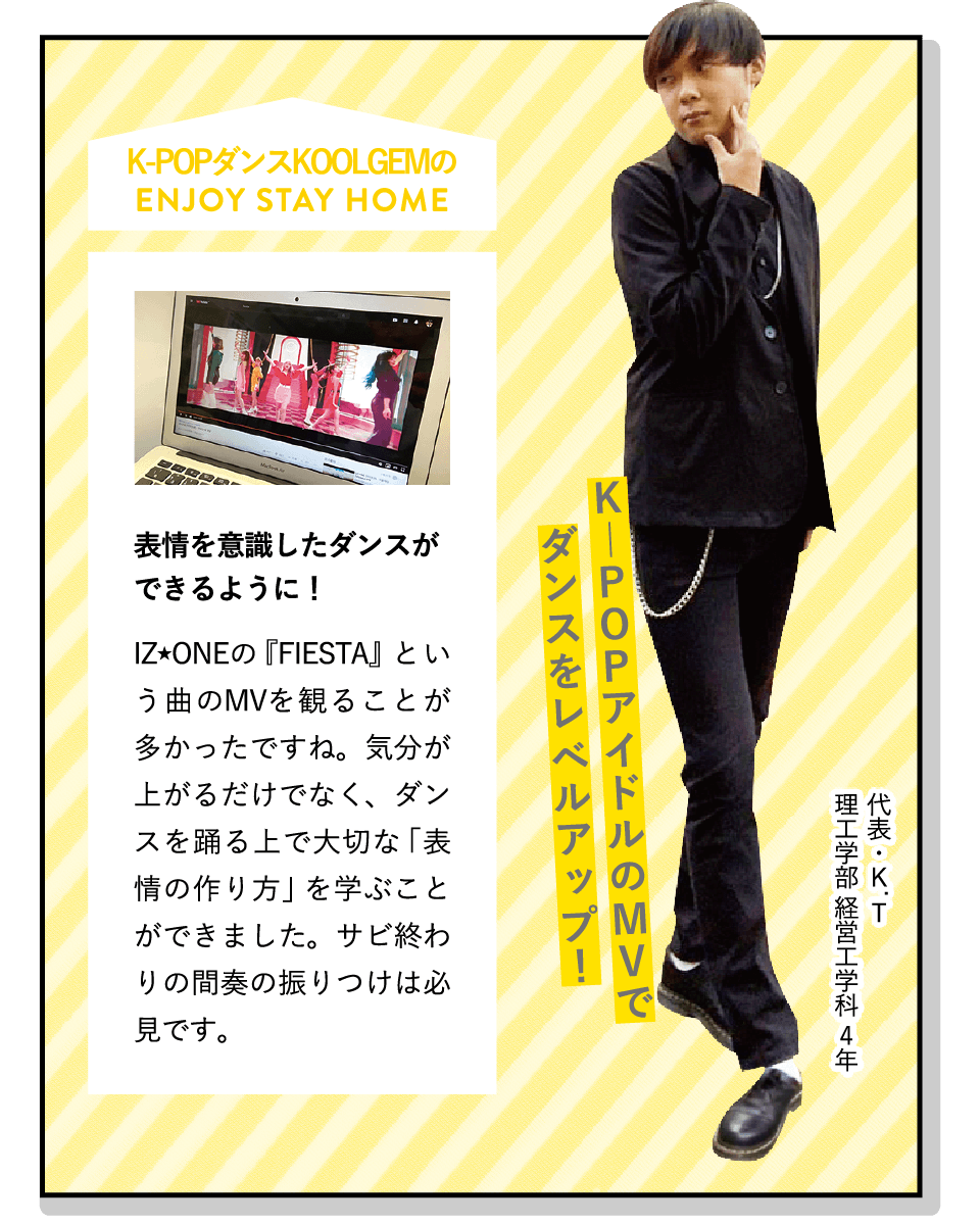K―POPアイドルのMVでダンスをレベルアップ！ | [表情を意識したダンスができるように！]IZ★ONEの『FIESTA』という曲のMVを観ることが多かったですね。気分が上がるだけでなく、ダンスを踊る上で大切な「表情の作り方」を学ぶことができました。サビ終わりの間奏の振りつけは必見です。 | [K-POPダンス KOOLGEM]K-POPアイドルのコピーダンスをしています。韓国が好きな人、ダンスを楽しみたい人にオススメです。ダンス未経験でも、気軽に参加できます！ | ENJOY STAY HOME(代表・K.T 理工学部 経営工学科 4年)