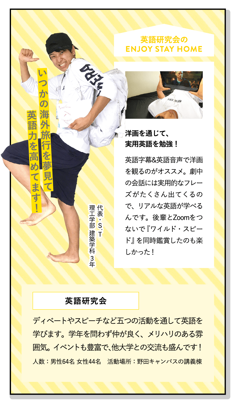 いつかの海外旅行を夢見て英語力を高めてます！ | [洋画を通じて、実用英語を勉強！]英語字幕&英語音声で洋画を観るのがオススメ。劇中の会話には実用的なフレーズがたくさん出てくるので、リアルな英語が学べるんです。後輩とZoomをつないで『ワイルド・スピード』を同時鑑賞したのも楽しかった！ | [英語研究会]ディベートやスピーチなど五つの活動を通して英語を学びます。学年を問わず仲が良く、メリハリのある雰囲気。イベントも豊富で、他大学との交流も盛んです！ | ENJOY STAY HOME(代表・S.T 理工学部 建築学科 3年)
