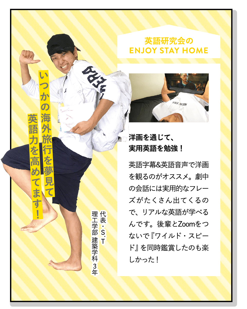 いつかの海外旅行を夢見て英語力を高めてます！ | [洋画を通じて、実用英語を勉強！]英語字幕&英語音声で洋画を観るのがオススメ。劇中の会話には実用的なフレーズがたくさん出てくるので、リアルな英語が学べるんです。後輩とZoomをつないで『ワイルド・スピード』を同時鑑賞したのも楽しかった！ | [英語研究会]ディベートやスピーチなど五つの活動を通して英語を学びます。学年を問わず仲が良く、メリハリのある雰囲気。イベントも豊富で、他大学との交流も盛んです！ | ENJOY STAY HOME(代表・S.T 理工学部 建築学科 3年)