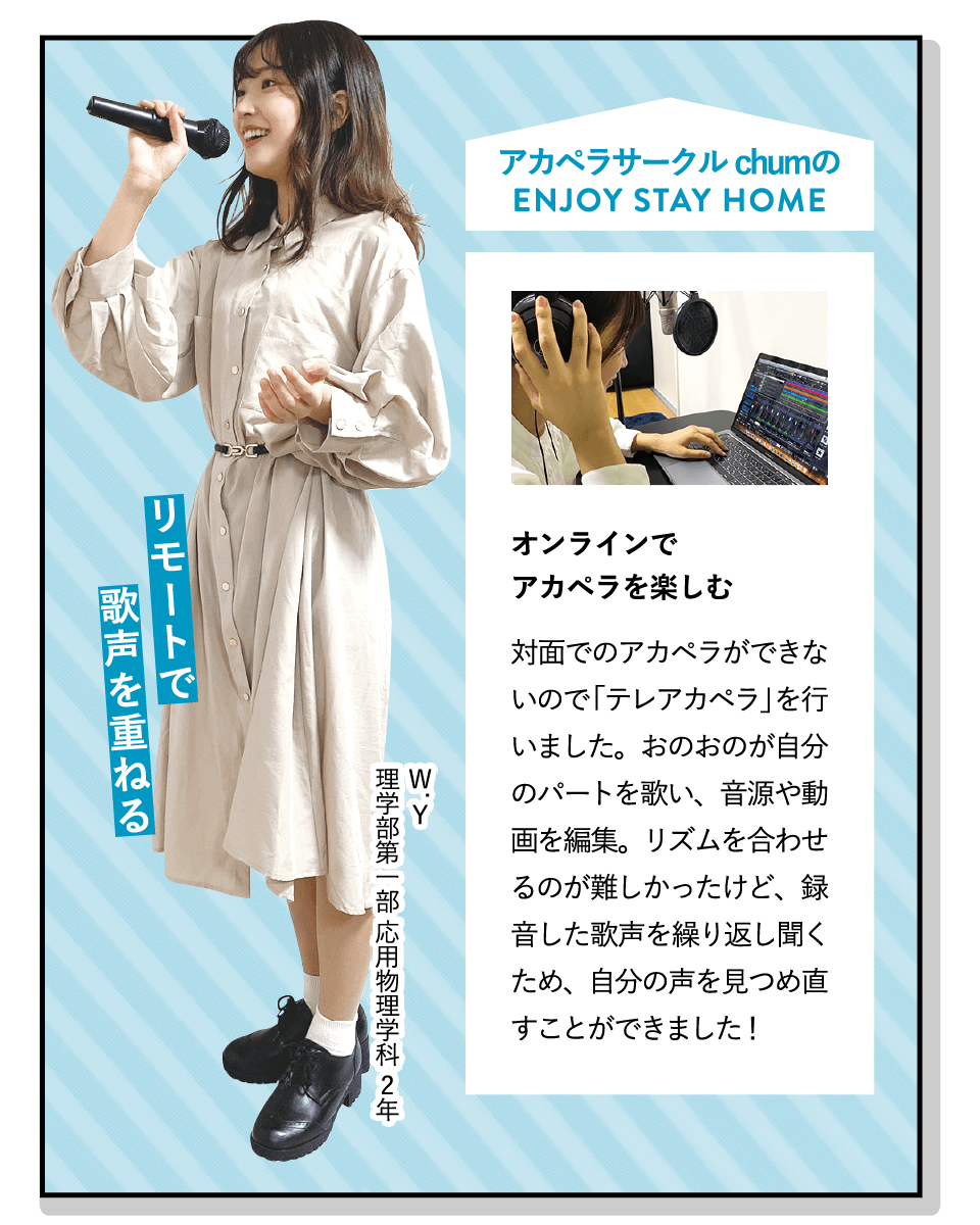 リモートで歌声を重ねる | [オンラインでアカペラを楽しむ]対面でのアカペラができないので「テレアカペラ」を行いました。おのおのが自分のパートを歌い、音源や動画を編集。リズムを合わせるのが難しかったけど、録音した歌声を繰り返し聞くため、自分の声を見つめ直すことができました！ | [アカペラサークル chum]歌が好きな人が集まり、先輩後輩問わず仲良くアカペラを楽しんでいます。サークルライブや合宿など、イベントも盛りだくさんです！ | ENJOY STAY HOME(W.Y 理学部第一部 応用物理学科 2年)