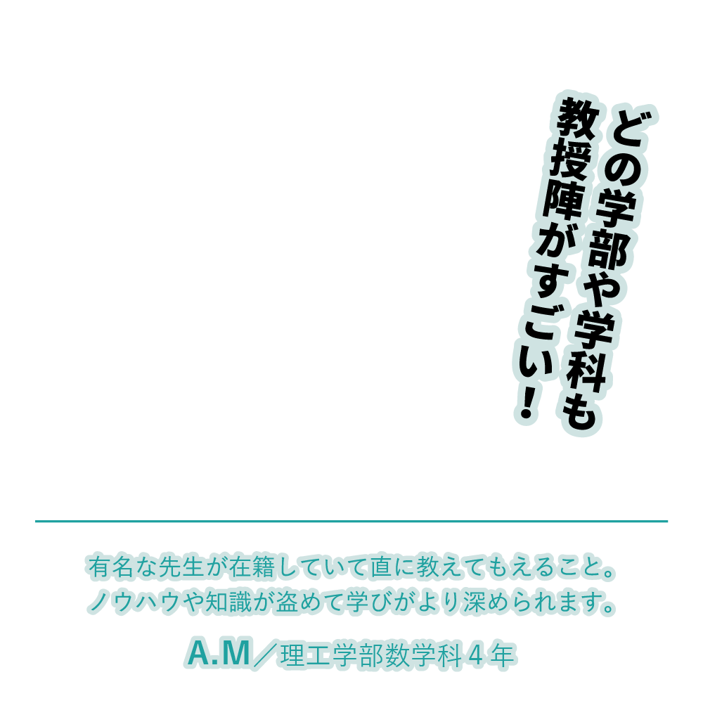 どの学部や学科も教授陣がすごい！ | 有名な先生が在籍していて直に教えてもえること。ノウハウや知識が盗めて学びがより深められます。