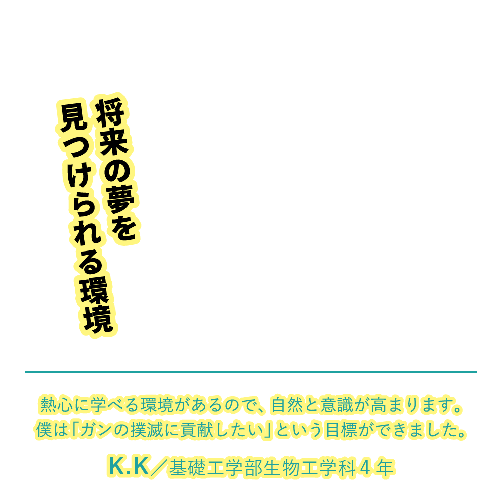 将来の夢を見つけられる環境 | 熱心に学べる環境があるので、自然と意識が高まります。僕は「ガンの撲滅に貢献したい」という目標ができました。