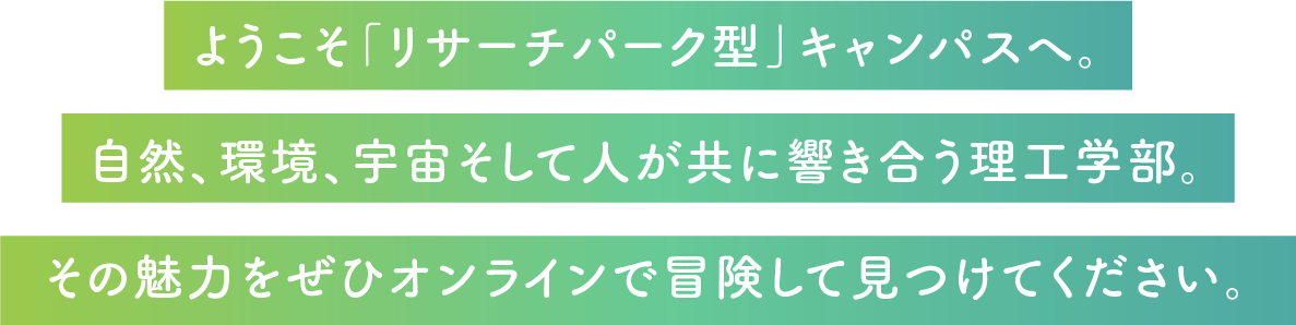 ようこそ「リサーチパーク型」キャンパスへ。自然、環境、宇宙そして人が共に響き合う理工学部。その魅力をぜひオンラインで冒険して見つけてください。